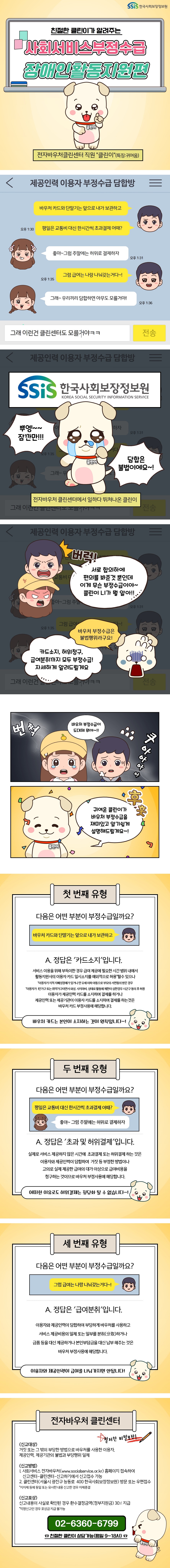 SSiS한국사회보장정보원 친절한 클린이가 알려주는 사회서비스부정수급 장애인활동지원편 전자바우처클린센터 직원 '클린이'(특징: 귀여움) ○ 제공인력 이용자 부정수급 담합방 가: 바우처 카드와 단말기는 앞으로 내가 보관하고 평일은 교통비 대신 한시간씩 초과결제 어때? 나: 좋아~ 그럼 주말에는 허위로 결제하자 가: 그럼 급여는 나랑 나눠갖는거다~! 나: 우리끼리 담합하면 아무도 모를거야! 가: 그래 이런건 클린센터도 모를거야ㅋㅋ 전자바우처 클린센터에서 일하다 뛰쳐나온 클린이: 뿌엥~~ 잠깐만!!! 담합은 불법이에요~! 나: 버럭! 서로 합의하에 편의를 봐준 것 뿐인데 이게 무슨 부정수급이야~ 클린이 니가 뭘 알아!! 클린이: 바우처 부정수급은 불법행위라구요! 카드소지, 허위청구, 급여분취까지 모두 부정수급! 자세하게 알려드릴게요 가: 바우처 부정수급이 도대체 뭐야~!! 클린이: 후훗, 귀여운 클린이가 바우처 부정수급을 재미있고 알기쉽게 설명해드릴게요~! ○ 첫 번째 유형 '바우처카드와 단말기는 앞으로 내가 보관하고' 다음은 어떤 부분이 부정수급일까요? A. 정답은 '카드소지'입니다. 서비스 이용을 위해 부득이한 경우 급여 제공에 필요한 시간 범위 내에서 활동지원사의 이용자 카드 일시소지를 예외적으로 허용*할 수 있으나 *이용자가 지적 자폐성장애가 있거나 만 12세 이하 아동으로 부모의 서면 동의 받은 경우 *이용자가 1인가구 또는 취약가구이면서 외상, 사지마비 상태로 활동에 제한이 심한 경우 시군구 동의 후 허용 이용자가 제공인력 카드를 소지하며 결제를 하거나 제공인력 또는 제공기관이 이용자 카드를 소지하며 결제를 하는 것은 바우처 카드 부정사용에 해당합니다. 바우처 카드는 본인이 소지하는 것이 원칙입니다~! ○ 두 번째 유형 '평일은 교통비 대신 한시간씩 초과결제 어때?' '좋아~ 그럼 주말에는 허위로 결제하자' A. 정답은 '초과 및 허위결제'입니다. 실제로 서비스 제공하지 않은 시간에 초과결제 도는 허위결제 하는 것은 이용자와 제공인력이 담합하여 거짓 등 부정한 방법이나 고의로 실제 제공한 급여의 대가 이상으로 급여비용을 청구하는 것이므로 바우처 부정사용에 해당합니다. 어떠한 이유로도 허위결제는 정당화 될 수 없습니다~! ○ 세 번째 유형 다음은 어떤 부분이 부정수급일까요? '그럼 급여는 나랑 나눠갖는거다~!' A. 정답은 '급여분취'입니다. 이용자와 제공인력이 담합하여 부당하게 바우처를 사용하고 서비스 제공비용의 일체 또는 일부를 분취(分取)하거나 금품 등을 대신 제공하거나 본인부담금을 대신 납부 해주는 것은 바우처 부정사용에 해당합니다. 이용자와 제공인력이 급여를 나눠가지면 안됩니다! ○ 전자바우처 클린센터 철저한 비밀보장! -신고대상: 거짓 또는 그 밖의 부당한 방법으로 바우처를 사용한 이용자, 제공인력, 제공기관의 불법과 부당행위 일체 -신고 방법 1. 사회서비스 전자바우처(www.socialservice.or.kr) 홈페이지 접속하여 신고센터-클린센터-신고하기에서 신고접수 가능 2. 클린센터(서울시 광진구 능동로 400 한국사회보장정보원) 방문 또는 우편접수 *지자체 등에 동일 또는 유사한 내용 신고한 경우 자체 종결 -신고포상: 신고내용이 사실로 확인된 경우 환수결정금액(정부지원금) 30% 지급 *익명신고인 경우 포상금 지급 불가능 02-6360-6799 ☎친절한 클린이 상담가능(평일 9~18시) 